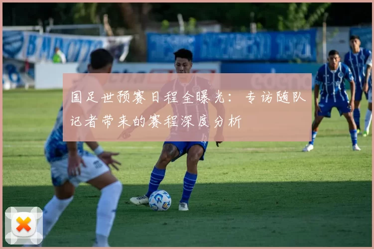 国足世预赛日程全曝光：专访随队记者带来的赛程深度分析