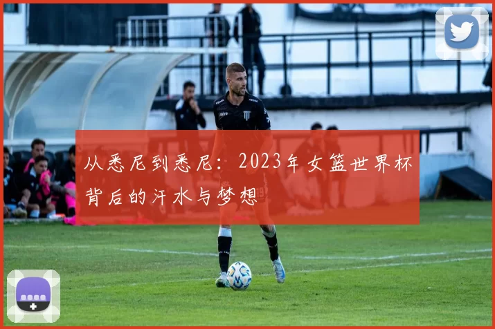 从悉尼到悉尼：2023年女篮世界杯背后的汗水与梦想