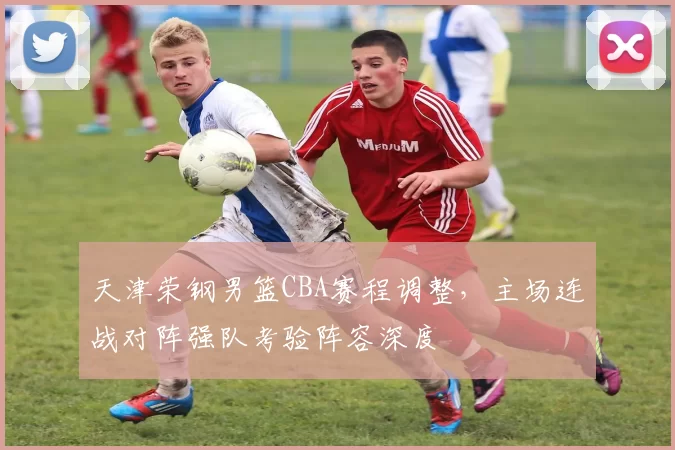 天津荣钢男篮CBA赛程调整，主场连战对阵强队考验阵容深度