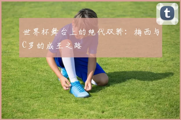 世界杯舞台上的绝代双骄：梅西与C罗的成王之路