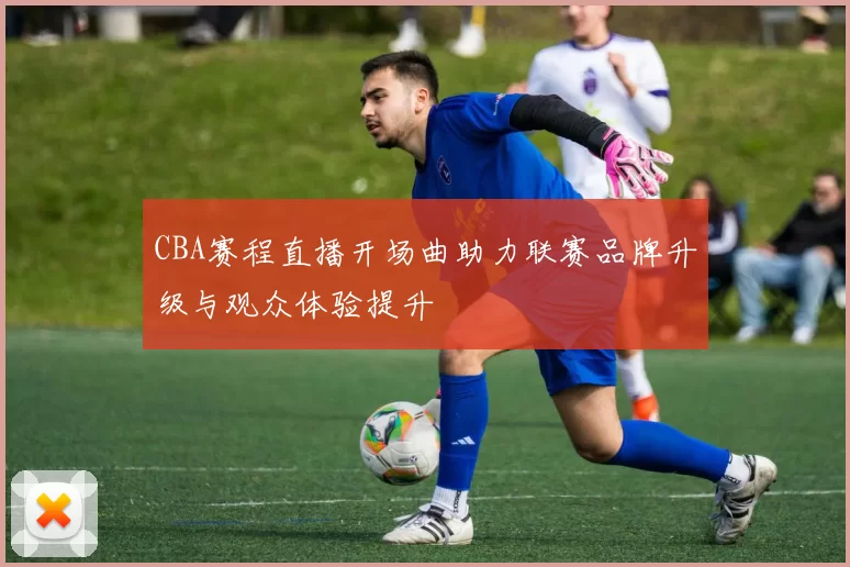 CBA赛程直播开场曲助力联赛品牌升级与观众体验提升