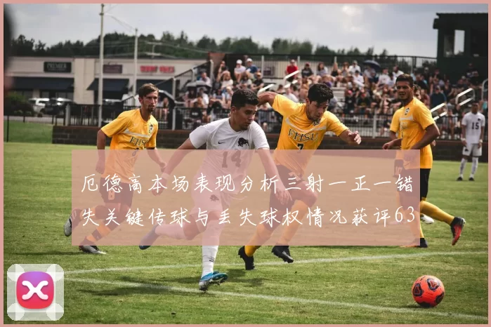 厄德高本场表现分析三射一正一错失关键传球与丢失球权情况获评63分