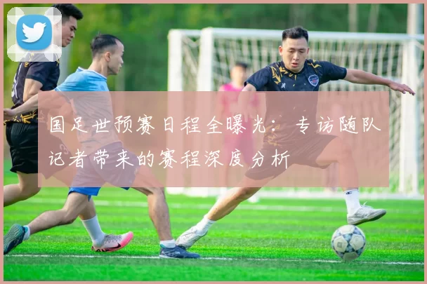 国足世预赛日程全曝光:专访随队记者带来的赛程深度分析
