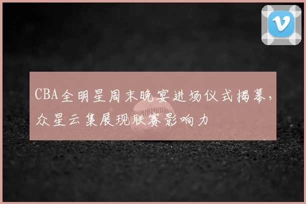 CBA全明星周末晚宴进场仪式揭幕，众星云集展现联赛影响力
