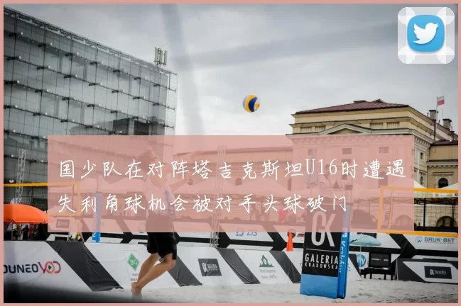 国少队在对阵塔吉克斯坦U16时遭遇失利角球机会被对手头球破门