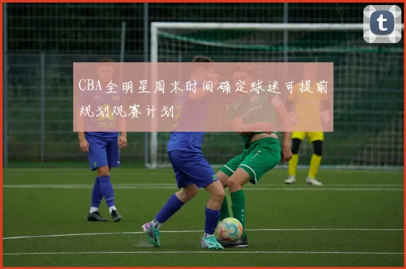 CBA全明星周末时间确定球迷可提前规划观赛计划