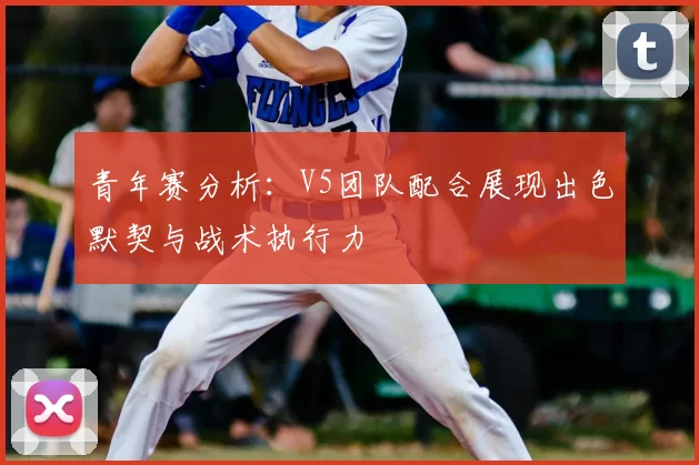 青年赛分析：V5团队配合展现出色默契与战术执行力