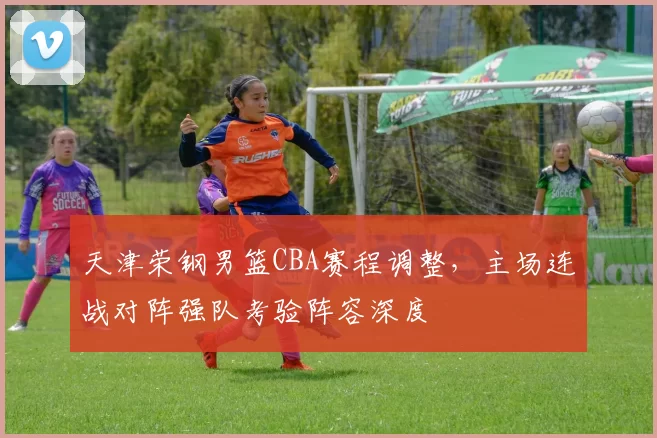 天津荣钢男篮CBA赛程调整，主场连战对阵强队考验阵容深度