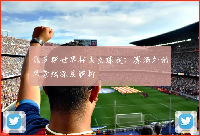 俄罗斯世界杯美女球迷：赛场外的风景线深度解析