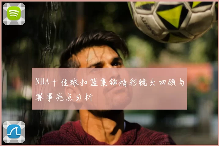 NBA十佳球扣篮集锦精彩镜头回顾与赛事亮点分析