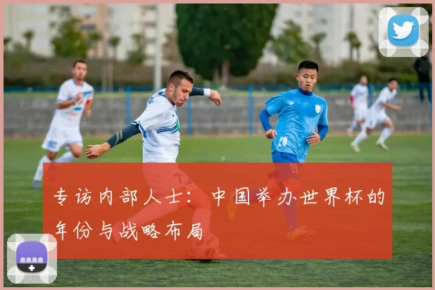 专访内部人士：中国举办世界杯的年份与战略布局