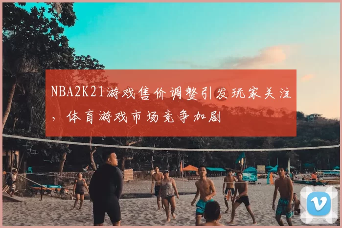 NBA2K21游戏售价调整引发玩家关注，体育游戏市场竞争加剧