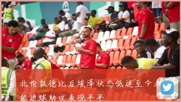 北伦敦德比后埃泽状态低迷至今未能进球助攻表现平平