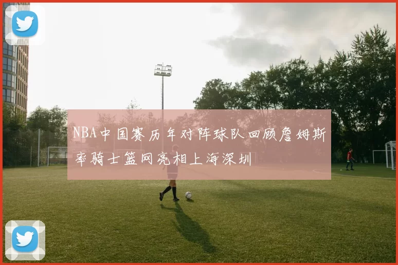 NBA中国赛历年对阵球队回顾詹姆斯率骑士篮网亮相上海深圳
