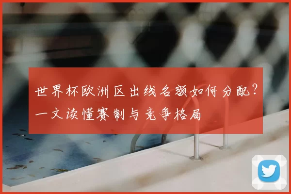 世界杯欧洲区出线名额如何分配?一文读懂赛制与竞争格局