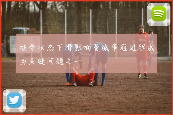 福登状态下滑影响曼城争冠进程成为关键问题之一
