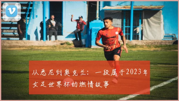 从悉尼到奥克兰:一段属于2023年女足世界杯的燃情故事