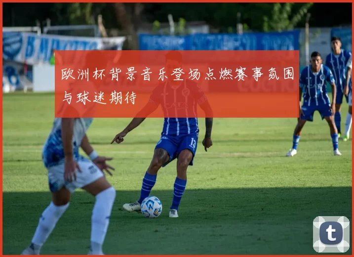 欧洲杯背景音乐登场点燃赛事氛围与球迷期待