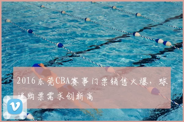 2016东莞CBA赛事门票销售火爆，球迷购票需求创新高
