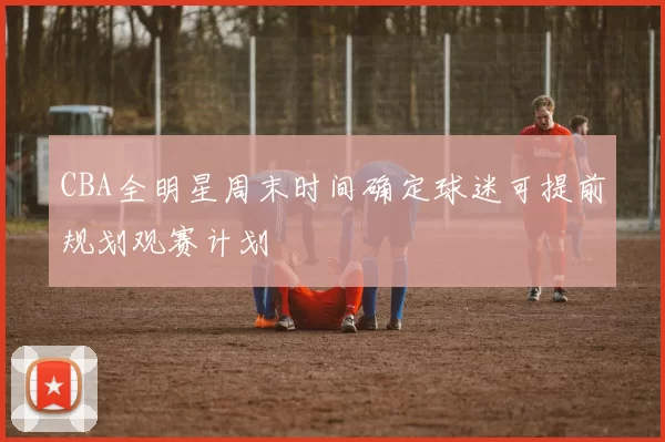 CBA全明星周末时间确定球迷可提前规划观赛计划
