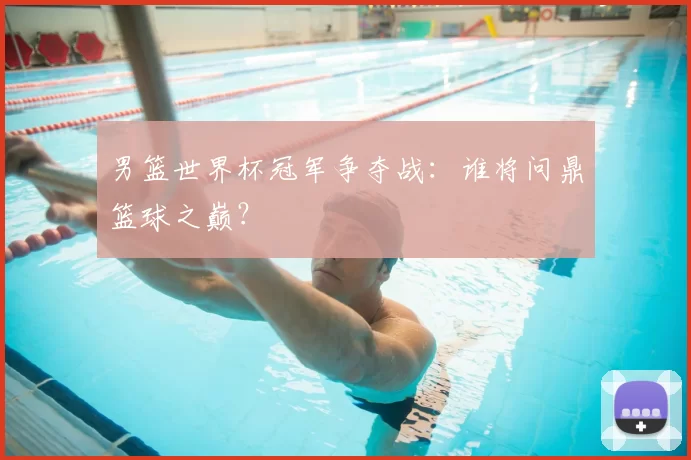男篮世界杯冠军争夺战:谁将问鼎篮球之巅?