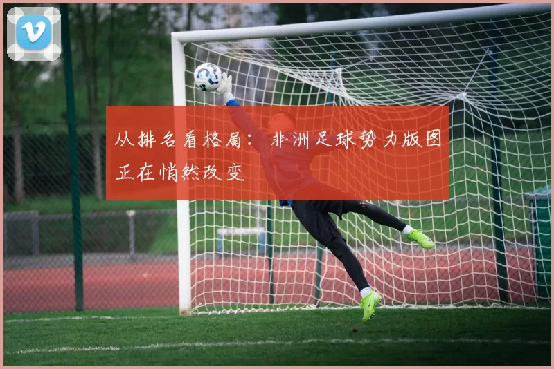 从排名看格局:非洲足球势力版图正在悄然改变