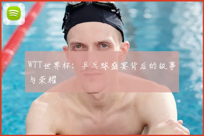 WTT世界杯：乒乓球盛宴背后的故事与荣耀