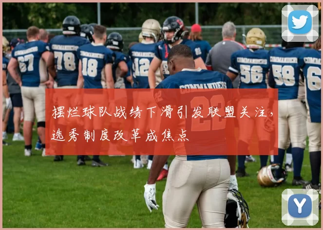 摆烂球队战绩下滑引发联盟关注，选秀制度改革成焦点