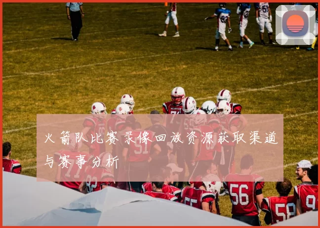 火箭队比赛录像回放资源获取渠道与赛事分析