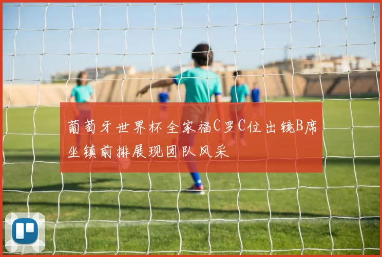 葡萄牙世界杯全家福C罗C位出镜B席坐镇前排展现团队风采
