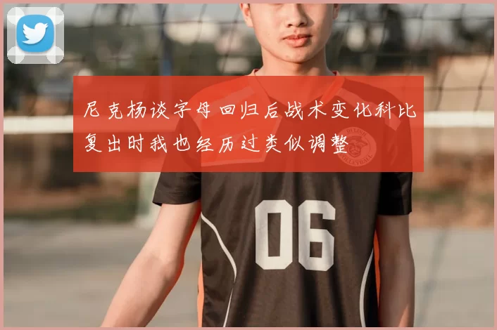 尼克杨谈字母回归后战术变化科比复出时我也经历过类似调整