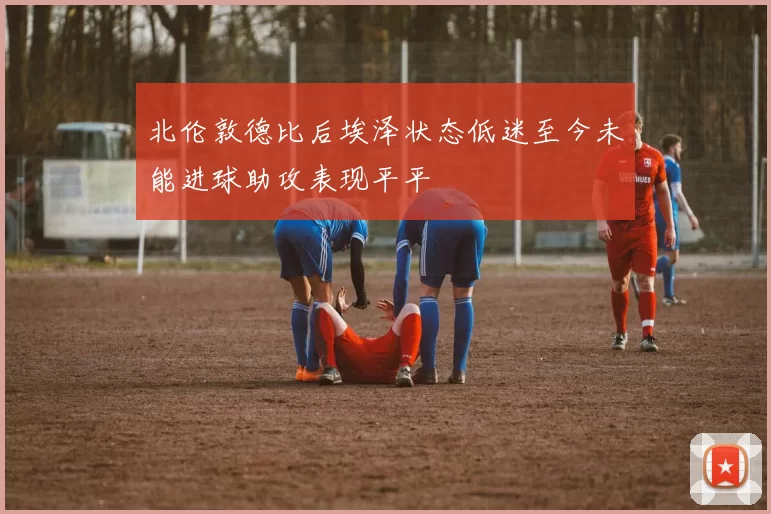 北伦敦德比后埃泽状态低迷至今未能进球助攻表现平平