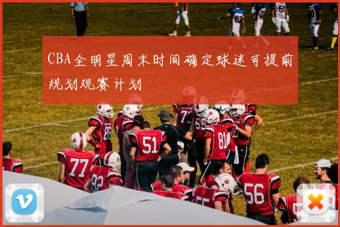 CBA全明星周末时间确定球迷可提前规划观赛计划