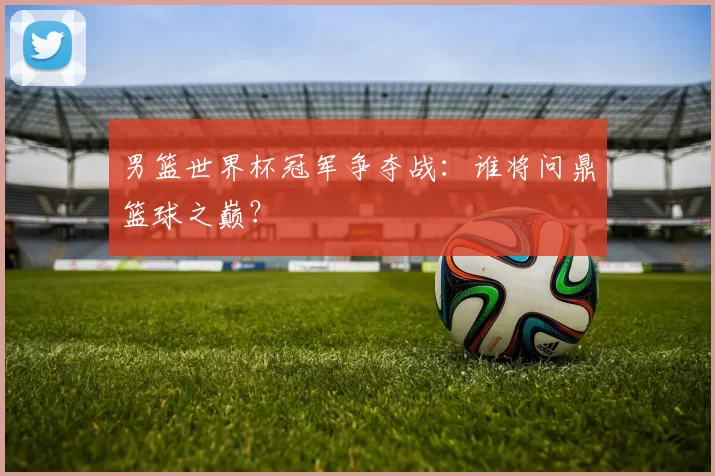 男篮世界杯冠军争夺战:谁将问鼎篮球之巅?