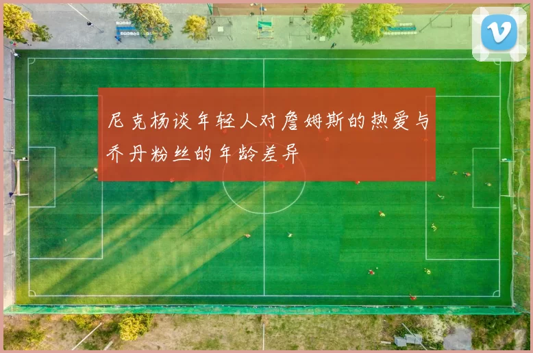 尼克杨谈年轻人对詹姆斯的热爱与乔丹粉丝的年龄差异