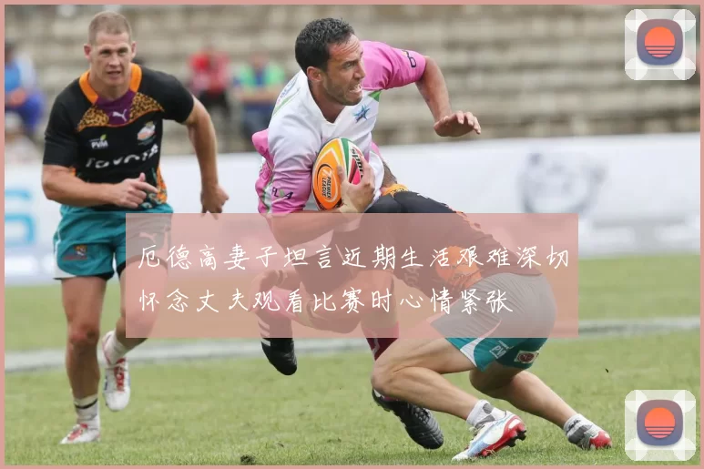 厄德高妻子坦言近期生活艰难深切怀念丈夫观看比赛时心情紧张