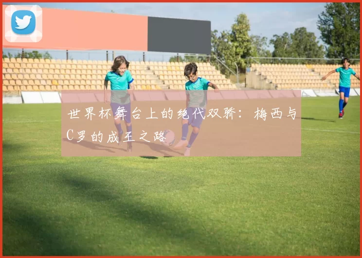 世界杯舞台上的绝代双骄：梅西与C罗的成王之路