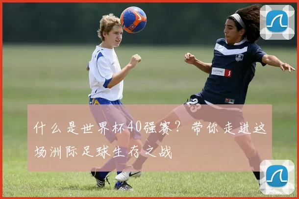 什么是世界杯40强赛？带你走进这场洲际足球生存之战