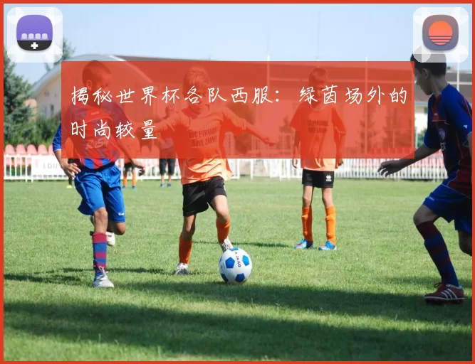 揭秘世界杯各队西服：绿茵场外的时尚较量