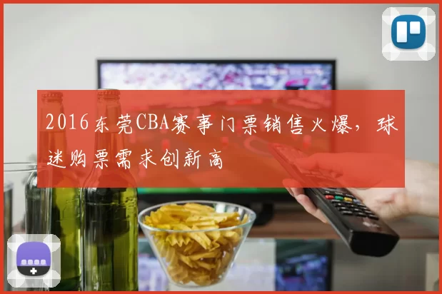 2016东莞CBA赛事门票销售火爆,球迷购票需求创新高