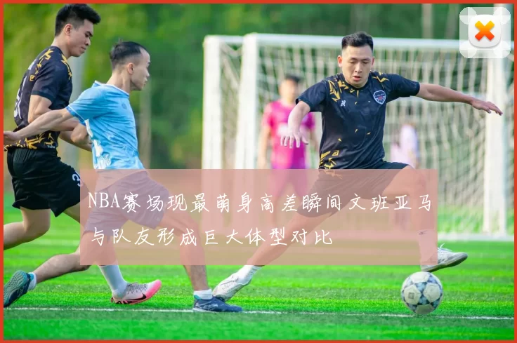 NBA赛场现最萌身高差瞬间文班亚马与队友形成巨大体型对比