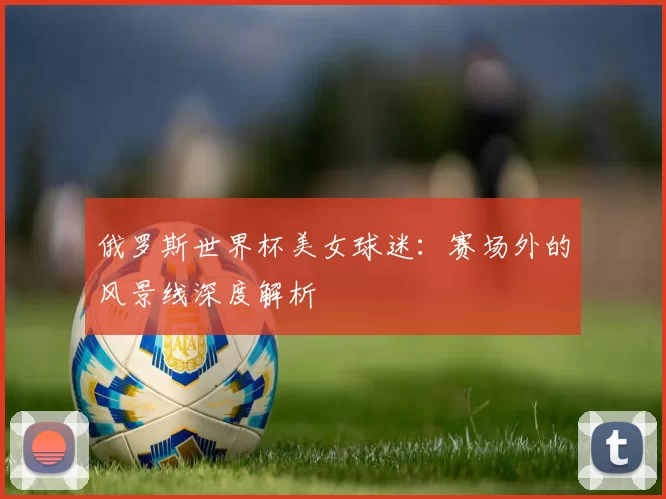 俄罗斯世界杯美女球迷:赛场外的风景线深度解析