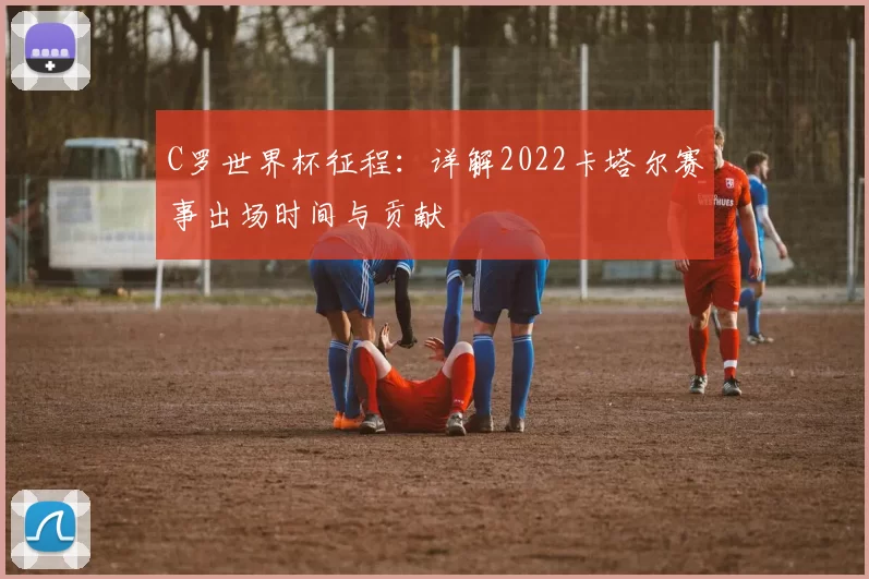 C罗世界杯征程：详解2022卡塔尔赛事出场时间与贡献