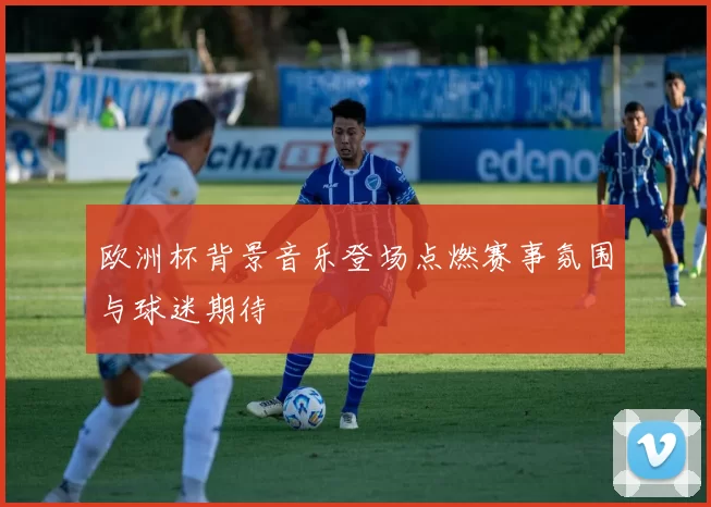 欧洲杯背景音乐登场点燃赛事氛围与球迷期待