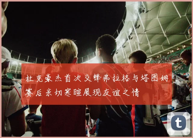 杜克豪杰首次交锋弗拉格与塔图姆赛后亲切寒暄展现友谊之情